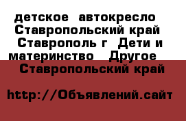 детское  автокресло - Ставропольский край, Ставрополь г. Дети и материнство » Другое   . Ставропольский край